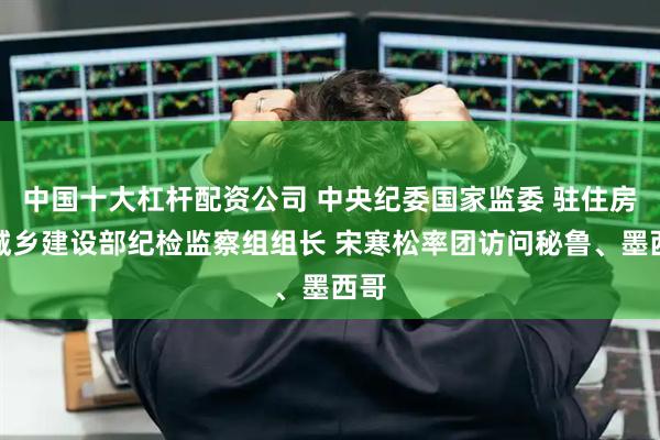 中国十大杠杆配资公司 中央纪委国家监委 驻住房和城乡建设部纪检监察组组长 宋寒松率团访问秘鲁、墨西哥