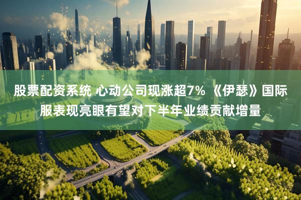 股票配资系统 心动公司现涨超7% 《伊瑟》国际服表现亮眼有望对下半年业绩贡献增量