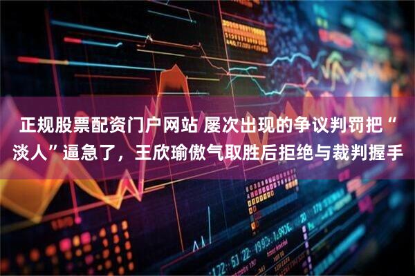 正规股票配资门户网站 屡次出现的争议判罚把“淡人”逼急了，王欣瑜傲气取胜后拒绝与裁判握手