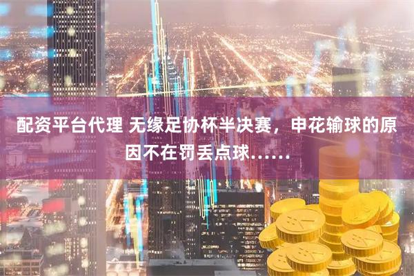 配资平台代理 无缘足协杯半决赛，申花输球的原因不在罚丢点球……