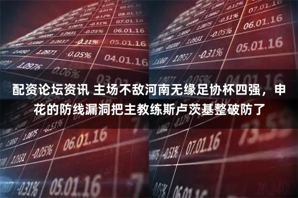 配资论坛资讯 主场不敌河南无缘足协杯四强，申花的防线漏洞把主教练斯卢茨基整破防了