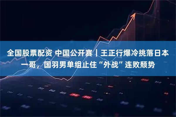 全国股票配资 中国公开赛｜王正行爆冷挑落日本一哥，国羽男单组止住“外战”连败颓势