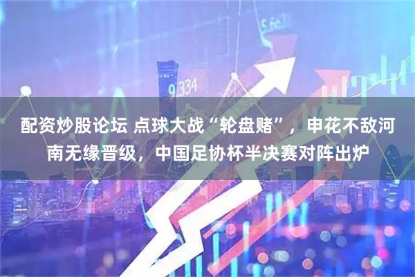 配资炒股论坛 点球大战“轮盘赌”，申花不敌河南无缘晋级，中国足协杯半决赛对阵出炉