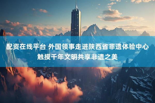 配资在线平台 外国领事走进陕西省非遗体验中心触摸千年文明共享非遗之美
