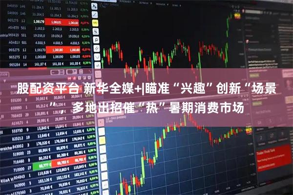 股配资平台 新华全媒+|瞄准“兴趣”创新“场景”，多地出招催“热”暑期消费市场