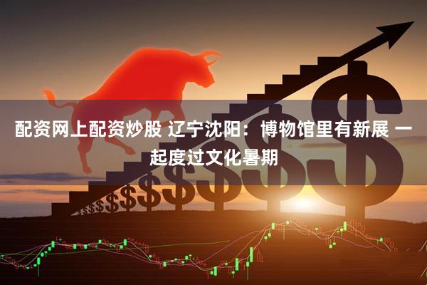配资网上配资炒股 辽宁沈阳：博物馆里有新展 一起度过文化暑期