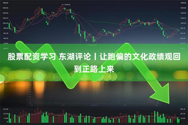 股票配资学习 东湖评论丨让跑偏的文化政绩观回到正路上来