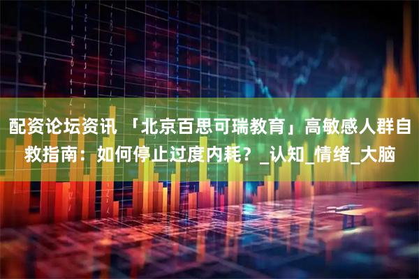 配资论坛资讯 「北京百思可瑞教育」高敏感人群自救指南：如何停止过度内耗？_认知_情绪_大脑