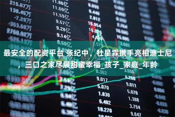 最安全的配资平台 张纪中、杜星霖携手亮相迪士尼，三口之家尽展甜蜜幸福_孩子_家庭_年龄