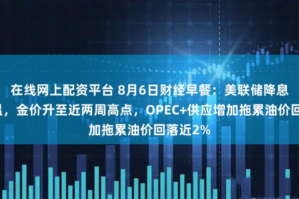 在线网上配资平台 8月6日财经早餐：美联储降息预期升温，金价升至近两周高点，OPEC+供应增加拖累油价回落近2%