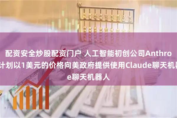 配资安全炒股配资门户 人工智能初创公司Anthropic计划以1美元的价格向美政府提供使用Claude聊天机器人