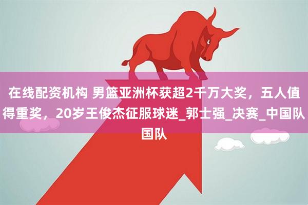 在线配资机构 男篮亚洲杯获超2千万大奖，五人值得重奖，20岁王俊杰征服球迷_郭士强_决赛_中国队