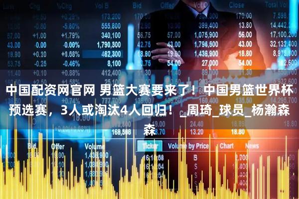中国配资网官网 男篮大赛要来了！中国男篮世界杯预选赛，3人或淘汰4人回归！_周琦_球员_杨瀚森