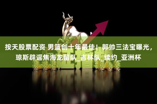 按天股票配资 男篮创十年最佳！郭帅三法宝曝光，琼斯辟谣焦海龙留队_吉林队_续约_亚洲杯
