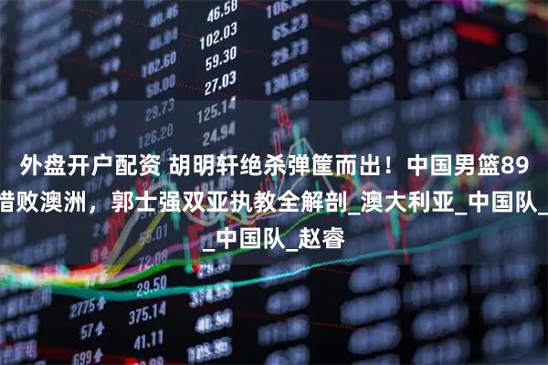 外盘开户配资 胡明轩绝杀弹筐而出！中国男篮89-90惜败澳洲，郭士强双亚执教全解剖_澳大利亚_中国队_赵睿