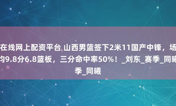 在线网上配资平台 山西男篮签下2米11国产中锋，场均9.8分6.8篮板，三分命中率50%！_刘东_赛季_同曦