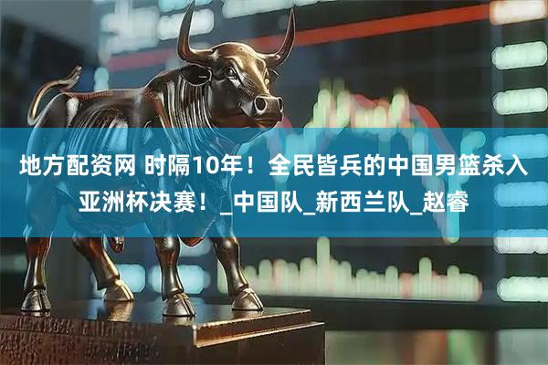 地方配资网 时隔10年！全民皆兵的中国男篮杀入亚洲杯决赛！_中国队_新西兰队_赵睿