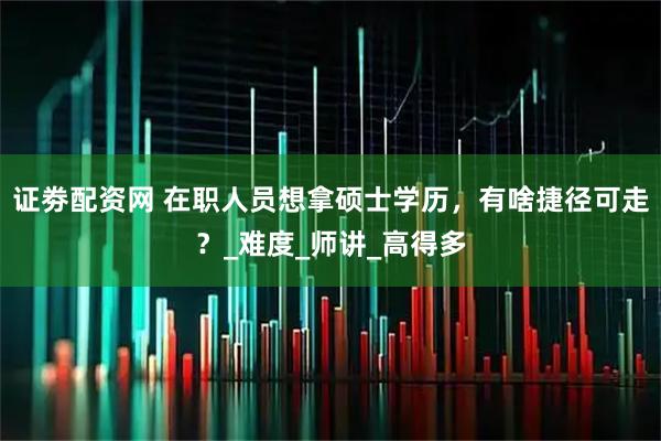证劵配资网 在职人员想拿硕士学历，有啥捷径可走？_难度_师讲_高得多