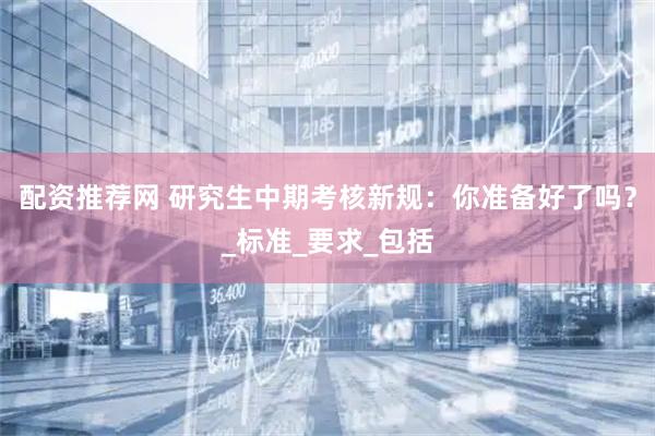 配资推荐网 研究生中期考核新规：你准备好了吗？_标准_要求_包括
